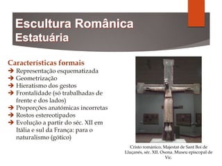Características formais
 Representação esquematizada
 Geometrização
 Hieratismo dos gestos
 Frontalidade (só trabalhadas de
frente e dos lados)
 Proporções anatómicas incorretas
 Rostos estereotipados
 Evolução a partir do séc. XII em
Itália e sul da França: para o
naturalismo (gótico)
Cristo románico, Majestat de Sant Boi de
Lluçanés, séc. XII. Osona. Museu episcopal de
Vic.
 