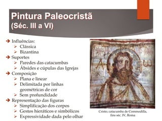  Influências:
 Clássica
 Bizantina
 Suportes
 Paredes das catacumbas
 Ábsides e cúpulas das Igrejas
 Composição
 Plana e linear
 Delimitada por linhas
geométricas de cor
 Sem profundidade
 Representação das figuras
 Simplificação dos corpos
 Gestos hieráticos e simbólicos
 Expressividade dada pelo olhar
Cristo; catacumba de Commodilla,
fins séc. IV, Roma
 