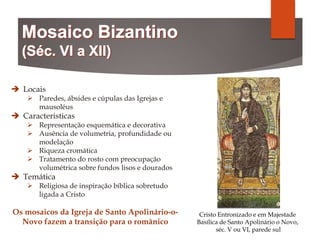 Locais
 Paredes, ábsides e cúpulas das Igrejas e
mausoléus
 Caracteristicas
 Representação esquemática e decorativa
 Ausência de volumetria, profundidade ou
modelação
 Riqueza cromática
 Tratamento do rosto com preocupação
volumétrica sobre fundos lisos e dourados
 Temática
 Religiosa de inspiração bíblica sobretudo
ligada a Cristo
Os mosaicos da Igreja de Santo Apolinário-o-
Novo fazem a transição para o românico
Cristo Entronizado e em Majestade
Basílica de Santo Apolinário o Novo,
séc. V ou VI, parede sul
 