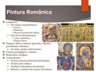  Categorias:
 No espaço arquitetónico:
• Frescos
• Retábulos
• Mosaicos (sobretudo Itália)
 Nos livros (Iluminuras):
• Letras capitulares
• Página inteira
 Espaços: todo o interior (paredes, cúpulas,
pavimentos, ábsides)
 Exceção: igrejas cistercienses
 Função pedagógica e mística
 Reduzidos vestígios
 Antecedentes:
 Pintura mural paleocristã (Ocidente)
 Pintura dos códices
 Tradição helenística do mosaico
 Mosaico e pintura de ícones bizantinos
 