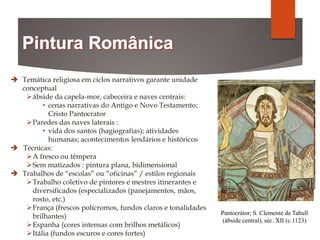 Pantocrátor; S. Clemente de Tahull
(ábside central), séc. XII (c.1123)
 Temática religiosa em ciclos narrativos garante unidade
conceptual
ábside da capela-mor, cabeceira e naves centrais:
• cenas narrativas do Antigo e Novo Testamento;
Cristo Pantocrator
Paredes das naves laterais :
• vida dos santos (hagiografias); atividades
humanas; acontecimentos lendários e históricos
 Técnicas:
A fresco ou têmpera
Sem matizados : pintura plana, bidimensional
 Trabalhos de “escolas” ou “oficinas” / estilos regionais
Trabalho coletivo de pintores e mestres itinerantes e
diversificados (especializados (panejamentos, mãos,
rosto, etc.)
França (frescos polícromos, fundos claros e tonalidades
brilhantes)
Espanha (cores intensas com brilhos metálicos)
Itália (fundos escuros e cores fortes)
 