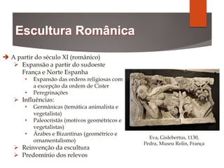  A partir do século XI (românico)
 Expansão a partir do sudoeste
França e Norte Espanha
• Expansão das ordens religiosas com
a excepção da ordem de Cister
• Peregrinações
 Influências:
• Germânicas (temática animalista e
vegetalista)
• Paleocristãs (motivos geométricos e
vegetalistas)
• Árabes e Bizantinas (geométrico e
ornamentalismo)
 Reinvenção da escultura
 Predomínio dos relevos
Eva, Gislebertus, 1130,
Pedra, Museu Rolin, França
 