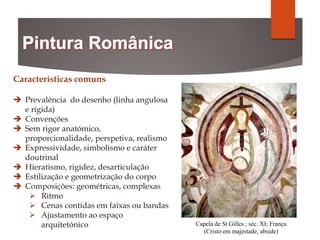Capela de St Gilles ; séc. XI; França
(Cristo em majestade, abside)
Características comuns
 Prevalência do desenho (linha angulosa
e rígida)
 Convenções
 Sem rigor anatómico,
proporcionalidade, perspetiva, realismo
 Expressividade, simbolismo e caráter
doutrinal
 Hieratismo, rigidez, desarticulação
 Estilização e geometrização do corpo
 Composições: geométricas, complexas
 Ritmo
 Cenas contidas em faixas ou bandas
 Ajustamento ao espaço
arquitetónico
 