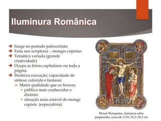 Missal Weingarten, iluminura sobre
pergaminho, cerca de 1210, 29,2×20,3 cm
 Surge no período paleocristão
 Feita nos scriptoria – monges copistas
 Temática variada (grande
criatividade)
 Ocupa as letras capitulares ou toda a
página
 Destreza execução; capacidade de
síntese; colorido e fantasia:
 Maior qualidade que os frescos:
• público mais conhecedor e
distinto
• situação mais estável do monge
copista (especialista)
 