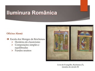 Livro do Evangelho, Reichenau (?),
meados do século XI
Oficina Alemã
 Escola dos Monges de Reichenau
 Herdeira do classicismo
 Composições simples e
equilibradas
 Fundos neutros
 