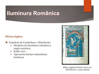 Bíblia, Inglaterra;Oxford; inícios séc.
XIII (Moisés e a sarça ardente)
Oficina Inglesa
 Catedrais de Canterbury e Winchester
 Herdeira da iluminura irlandesa e
anglo-saxónica,
 Estilo vivo
 Apresenta formas naturalistas;
burlescas
 