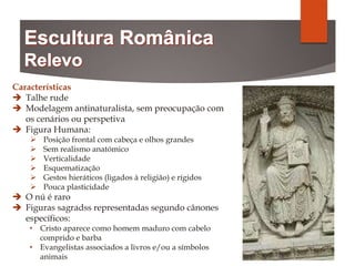 Características
 Talhe rude
 Modelagem antinaturalista, sem preocupação com
os cenários ou perspetiva
 Figura Humana:
 Posição frontal com cabeça e olhos grandes
 Sem realismo anatómico
 Verticalidade
 Esquematização
 Gestos hieráticos (ligados à religião) e rígidos
 Pouca plasticidade
 O nú é raro
 Figuras sagradss representadas segundo cânones
específicos:
• Cristo aparece como homem maduro com cabelo
comprido e barba
• Evangelistas associados a livros e/ou a símbolos
animais
 