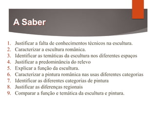 1. Justificar a falta de conhecimentos técnicos na escultura.
2. Caracterizar a escultura românica.
3. Identificar as temáticas da escultura nos diferentes espaços
4. Justificar a predominância do relevo
5. Explicar a função da escultura.
6. Caracterizar a pintura românica nas usas diferentes categorias
7. Identificar as diferentes categorias de pintura
8. Justificar as diferenças regionais
9. Comparar a função e temática da escultura e pintura.
 