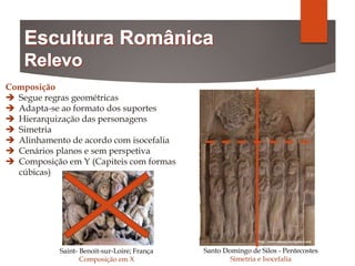 Composição
 Segue regras geométricas
 Adapta-se ao formato dos suportes
 Hierarquização das personagens
 Simetria
 Alinhamento de acordo com isocefalia
 Cenários planos e sem perspetiva
 Composição em Y (Capiteis com formas
cúbicas)
Saint- Benoit-sur-Loire; França
Composição em X
Santo Domingo de Silos - Pentecostes
Simetria e Isocefalia
 