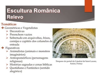 Temáticas
 Geométricas e Vegetalistas
 Decorativas
 Preenchem vazios
 Sobretudo em arquivoltas, frisos,
cornijas e capitéis dos colunelos de
entrada
 Figurativos
 Animalistas (animais e monstros
imaginários)
 Antropomórficos (personagens
religiosas)
 Histórias sagradas e cenas bíblicas
 Quotidiano e Fantástico (sentido
alegórico)
Tímpano do portal da Catedral de Saint Lazare,
Autun, França
 