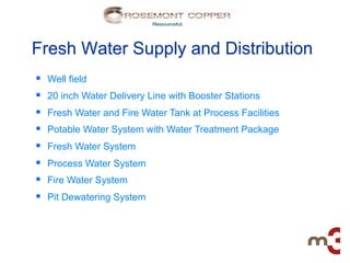 Fresh Water Supply and Distribution
§    Well field
§    20 inch Water Delivery Line with Booster Stations
§    Fresh Water and Fire Water Tank at Process Facilities
§    Potable Water System with Water Treatment Package
§    Fresh Water System
§    Process Water System
§    Fire Water System
§    Pit Dewatering System
 