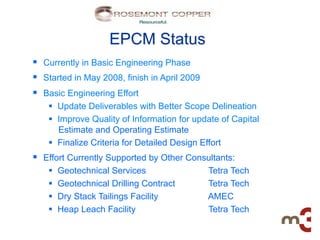 EPCM Status
§  Currently in Basic Engineering Phase
§  Started in May 2008, finish in April 2009
§  Basic Engineering Effort
    §  Update Deliverables with Better Scope Delineation
    §  Improve Quality of Information for update of Capital
        Estimate and Operating Estimate
    §  Finalize Criteria for Detailed Design Effort
§  Effort Currently Supported by Other Consultants:
    §    Geotechnical Services                 Tetra Tech
    §    Geotechnical Drilling Contract        Tetra Tech
    §    Dry Stack Tailings Facility           AMEC
    §    Heap Leach Facility                   Tetra Tech
 