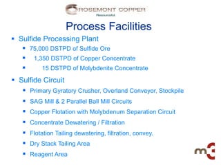Process Facilities
§  Sulfide Processing Plant
     §  75,000 DSTPD of Sulfide Ore
     §  1,350 DSTPD of Copper Concentrate
     §      15 DSTPD of Molybdenite Concentrate

§  Sulfide Circuit
     §  Primary Gyratory Crusher, Overland Conveyor, Stockpile
     §  SAG Mill & 2 Parallel Ball Mill Circuits
     §  Copper Flotation with Molybdenum Separation Circuit
     §  Concentrate Dewatering / Filtration
     §  Flotation Tailing dewatering, filtration, convey.
     §  Dry Stack Tailing Area
     §  Reagent Area
 