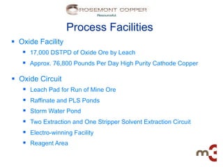 Process Facilities
§  Oxide Facility
     §  17,000 DSTPD of Oxide Ore by Leach
     §  Approx. 76,800 Pounds Per Day High Purity Cathode Copper

§  Oxide Circuit
     §  Leach Pad for Run of Mine Ore
     §  Raffinate and PLS Ponds
     §  Storm Water Pond
     §  Two Extraction and One Stripper Solvent Extraction Circuit
     §  Electro-winning Facility
     §  Reagent Area
 