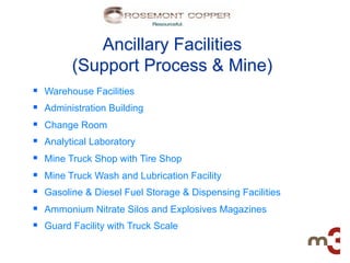 Ancillary Facilities
            (Support Process & Mine)
§    Warehouse Facilities
§    Administration Building
§    Change Room
§    Analytical Laboratory
§    Mine Truck Shop with Tire Shop
§    Mine Truck Wash and Lubrication Facility
§    Gasoline & Diesel Fuel Storage & Dispensing Facilities
§    Ammonium Nitrate Silos and Explosives Magazines
§    Guard Facility with Truck Scale
 