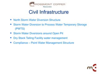 Civil Infrastructure
§  North Storm Water Diversion Structure
§  Storm Water Diversion to Process Water Temporary Storage
   (PWTS)
§  Storm Water Diversions around Open Pit
§  Dry Stack Tailing Facility water management
§  Compliance – Point Water Management Structure
 