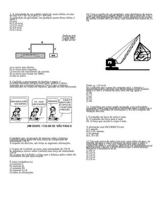 7. A velocidade de um satélite artificial, numa órbita circular
de raio 1,0 × 10¨ m, é de 6,3 × 10¤ m/s.
A aceleração da gravidade, em qualquer ponto dessa órbita, é
igual a
a) zero.
b) 0,16 m/s£.
c) 0,25 m/s£.
d) 4,0 m/s£.
e) 6,3 m/s£.
8. O carrinho da figura a seguir está preso e pode deslizar sem
atrito sobre a superfície de apoio como é mostrado. Um ímã é
preso ao corpo de um carrinho de ferro pela haste rígida ABC.
Sabendo-se que ímãs atraem ferro, pode-se afirmar que ao ser
solto, o sistema:
a) se move para direita.
b) se move para esquerda.
c) executa um movimento de vaivém.
d) se move para frente em MRU.
e) não se move.
9. Garfield, o personagem da história a seguir, é
reconhecidamente um gato malcriado, guloso e obeso.
Suponha que o bichano esteja na Terra e que a balança
utilizada por ele esteja em repouso, apoiada no solo horizontal.
Considere que, na situação de repouso sobre a balança,
Garfield exerça sobre ela uma força de compressão de
intensidade 150 N.
A respeito do descrito, são feitas as seguintes afirmações:
I. O peso de Garfield, na terra, tem intensidade de 150 N.
II. A balança exerce sobre Garfield uma força de intensidade
150 N
III. O peso de Garfield e a força que a balança aplica sobre ele
constituem um par ação-reação.
É (são) verdadeira (s)
a) somente I.
b) somente II.
c) somente III.
d) somente I e II.
e) todas as afirmações.
10. Com o auxílio de um guindaste, uma plataforma de massa
5 kg é utilizada para erguer, desde o solo até a altura de 5 m, a
atriz que será destaque de um dos carros alegóricos da escola
de samba Unidos da Lua Cheia, cuja fantasia tem massa de 25
kg.
Dado: g = 10 m/s£
Se o trabalho que o peso do conjunto atriz + fantasia +
plataforma realiza durante esse deslocamento tiver módulo
igual a 4 500 J, a massa da atriz será, em kg, igual a
a) 90.
b) 75.
c) 60.
d) 55.
e) 40.
11. Considere um corpo sendo arrastado, com velocidade
constante, sobre uma superfície horizontal onde o atrito não é
desprezível. Considere as afirmações I, II e III a respeito da
situação descrita.
I. O trabalho da força de atrito é nulo.
II. O trabalho da força peso é nulo.
III. A força que arrasta o corpo é nula.
A afirmação está INCORRETA em:
a) I apenas.
b) I e III, apenas.
c) II apenas.
d) I, II e III.
12. Em uma prova de salto com vara, uma atleta alcança, no
instante em que a vara é colocada no apoio para o salto, a
velocidade final v = 9,0 m/s. Supondo que toda energia
cinética da atleta é convertida, pela vara, em energia potencial
gravitacional, calcule a altura mínima que a atleta alcança.
Despreze a resistência do ar.
a) 4,0 m
b) 3,8 m
c) 3,4 m
d) 3,0 m
e) 2,8 m
 