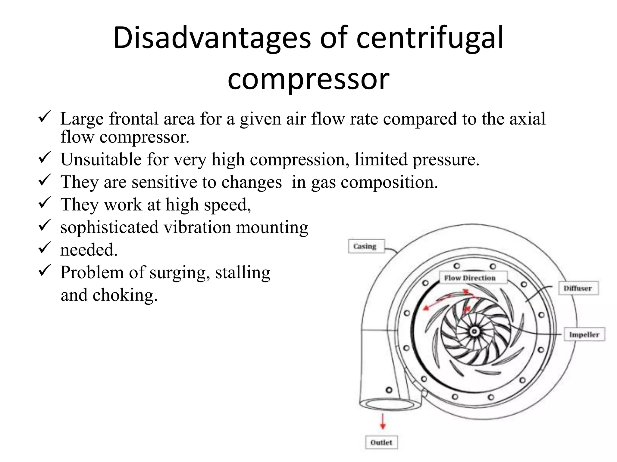 Disadvantages of centrifugal
compressor
 Large frontal area for a given air flow rate compared to the axial
flow compressor.
 Unsuitable for very high compression, limited pressure.
 They are sensitive to changes in gas composition.
 They work at high speed,
 sophisticated vibration mounting
 needed.
 Problem of surging, stalling
and choking.
 