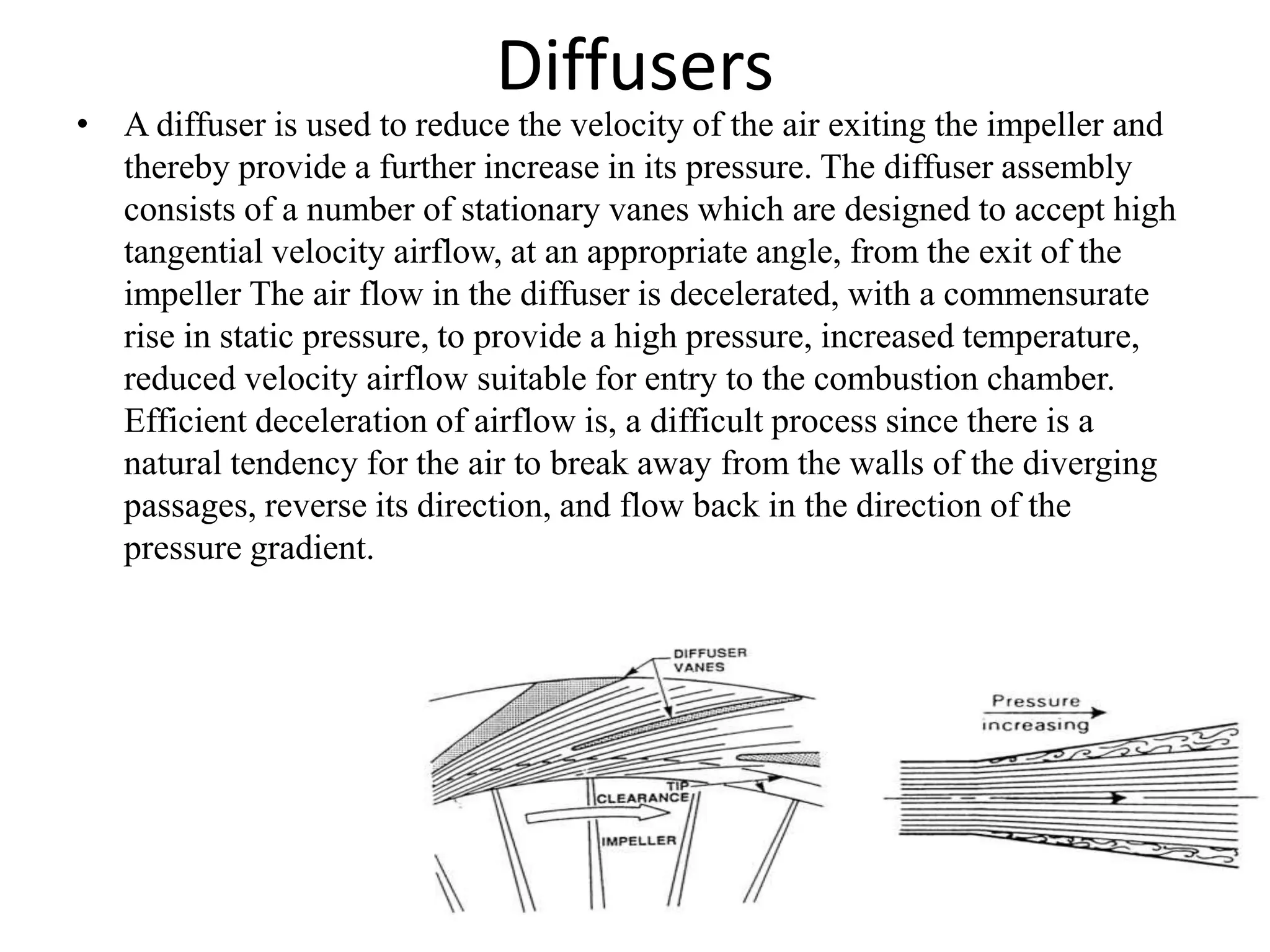Diffusers
• A diffuser is used to reduce the velocity of the air exiting the impeller and
thereby provide a further increase in its pressure. The diffuser assembly
consists of a number of stationary vanes which are designed to accept high
tangential velocity airflow, at an appropriate angle, from the exit of the
impeller The air flow in the diffuser is decelerated, with a commensurate
rise in static pressure, to provide a high pressure, increased temperature,
reduced velocity airflow suitable for entry to the combustion chamber.
Efficient deceleration of airflow is, a difficult process since there is a
natural tendency for the air to break away from the walls of the diverging
passages, reverse its direction, and flow back in the direction of the
pressure gradient.
 