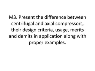 M3. Present the difference between
centrifugal and axial compressors,
their design criteria, usage, merits
and demits in application along with
proper examples.
 