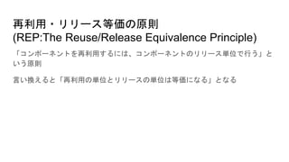 再利用・リリース等価の原則
(REP:The Reuse/Release Equivalence Principle)
「コンポーネントを再利用するには、コンポーネントのリリース単位で行う」と
いう原則
言い換えると「再利用の単位とリリースの単位は等価になる」となる
 