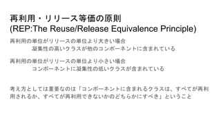 再利用・リリース等価の原則
(REP:The Reuse/Release Equivalence Principle)
再利用の単位がリリースの単位より大きい場合
凝集性の高いクラスが他のコンポーネントに含まれている
再利用の単位がリリースの単位より小さい場合
コンポーネントに凝集性の低いクラスが含まれている
考え方としては重要なのは「コンポーネントに含まれるクラスは、すべてが再利
用されるか、すべてが再利用できないかのどちらかにすべき」ということ
 