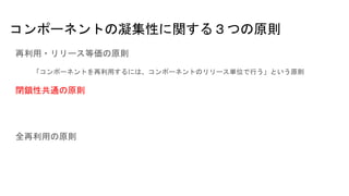 コンポーネントの凝集性に関する３つの原則
再利用・リリース等価の原則
「コンポーネントを再利用するには、コンポーネントのリリース単位で行う」という原則
閉鎖性共通の原則
全再利用の原則
 