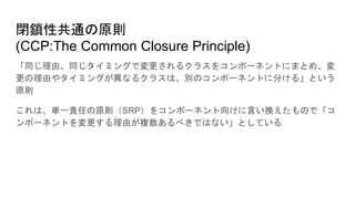 閉鎖性共通の原則
(CCP:The Common Closure Principle)
「同じ理由、同じタイミングで変更されるクラスをコンポーネントにまとめ、変
更の理由やタイミングが異なるクラスは、別のコンポーネントに分ける」という
原則
これは、単一責任の原則（SRP）をコンポーネント向けに言い換えたもので「コ
ンポーネントを変更する理由が複数あるべきではない」としている
 