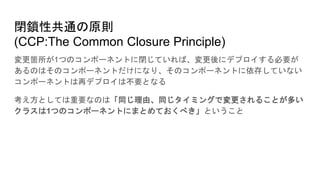 閉鎖性共通の原則
(CCP:The Common Closure Principle)
変更箇所が1つのコンポーネントに閉じていれば、変更後にデプロイする必要が
あるのはそのコンポーネントだけになり、そのコンポーネントに依存していない
コンポーネントは再デプロイは不要となる
考え方としては重要なのは「同じ理由、同じタイミングで変更されることが多い
クラスは1つのコンポーネントにまとめておくべき」ということ
 