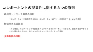 コンポーネントの凝集性に関する３つの原則
再利用・リリース等価の原則
「コンポーネントを再利用するには、コンポーネントのリリース単位で行う」という原則
閉鎖性共通の原則
「同じ理由、同じタイミングで変更されるクラスをコンポーネントにまとめ、変更の理由やタイミ
ングが異なるクラスは、別のコンポーネントに分ける」という原則
全再利用の原則
 