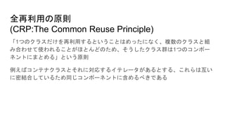 全再利用の原則
(CRP:The Common Reuse Principle)
「1つのクラスだけを再利用するということはめったになく、複数のクラスと組
み合わせて使われることがほとんどのため、そうしたクラス群は1つのコンポー
ネントにまとめる」という原則
例えばコンテナクラスとそれに対応するイテレータがあるとする、これらは互い
に密結合しているため同じコンポーネントに含めるべきである
 