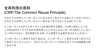 全再利用の原則
(CRP:The Common Reuse Principle)
どのクラスを同じコンポーネントにまとめるべきかだけを説いているのではなく、
どのクラスを同じコンポーネントに含めるべきではないかも説いている
コンポーネントAがコンポーネントBを再利用する場合、AはBに依存している。
この時AはBの１クラスのみを再利用したいかもしれないが、Bに依存しているこ
とに代わりはない（Bが変更される時、Aも変更する必要があるかもしれない）
コンポーネントに依存するのであれば、コンポーネントに含まれる全てのクラス
に依存するようにしたい。つまりコンポーネントに含まれるクラスの凝集度は高
くあるべき
 