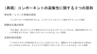 （再掲）コンポーネントの凝集性に関する３つの原則
再利用・リリース等価の原則
「コンポーネントを再利用するには、コンポーネントのリリース単位で行う」という原則
閉鎖性共通の原則
「同じ理由、同じタイミングで変更されるクラスをコンポーネントにまとめ、変更の理由やタイミ
ングが異なるクラスは、別のコンポーネントに分ける」という原則
全再利用の原則
「1つのクラスだけを再利用するということはめったになく、複数のクラスと組み合わせて使われ
ることがほとんどのため、そうしたクラス群は1つのコンポーネントにまとめる」という原則
 