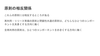 原則の相反関係
これらの原則には相反するところがある
再利用・リリース等価の原則と閉鎖性共通の原則は、どちらもひとつのコンポー
ネントを大きくする方向に働く
全再利用の原則は、ひとつのコンポーネントを小さくする方向に働く
 