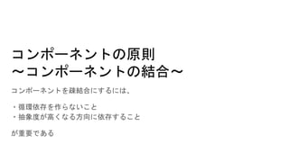 コンポーネントの原則
～コンポーネントの結合～
コンポーネントを疎結合にするには、
・循環依存を作らないこと
・抽象度が高くなる方向に依存すること
が重要である
 