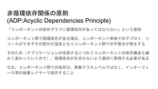 非循環依存関係の原則
(ADP:Acyclic Dependencies Principle)
「コンポーネントの依存グラフに循環依存があってはならない」という原則
コンポーネント間で循環依存がある場合、コンポーネント単独でのデプロイ、リ
リースができずその部分が温床となりコンポーネント間での不整合が発生する
そのため（アプリケーションが成長するにつれてコンポーネントの依存構造も細
かく変わっていくので）、循環依存が生まれないよう適切に管理する必要がある
なお、コンポーネント間での依存は、具象クラスレベルではなく、インターフェ
ース等の抽象レイヤーで依存すること
 