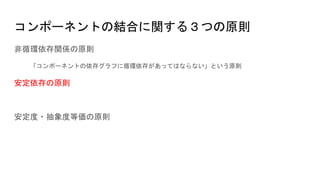 コンポーネントの結合に関する３つの原則
非循環依存関係の原則
「コンポーネントの依存グラフに循環依存があってはならない」という原則
安定依存の原則
安定度・抽象度等価の原則
 