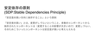 安定依存の原則
(SDP:Stable Dependencies Principle)
「安定度の高い方向に依存すること」という原則
「安定度の高い」とは、変更がしづらいということ。多数のコンポーネントから
依存されたコンポーネントは（変更することの影響が大きいので）変更しづらい、
そのためこういったコンポーネントは安定度が高いと考えらえれる
 