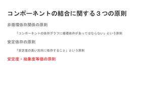 コンポーネントの結合に関する３つの原則
非循環依存関係の原則
「コンポーネントの依存グラフに循環依存があってはならない」という原則
安定依存の原則
「安定度の高い方向に依存すること」という原則
安定度・抽象度等価の原則
 