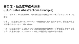 安定度・抽象度等価の原則
(SAP:Stable Absstractions Principle)
「コンポーネントの抽象度は、その安定度と同程度でなければならない」という
原則
つまり、安定度の高いコンポーネントは抽象度も高くあるべきで、安定度の高さ
が拡張の妨げになってはいけない
一方、安定度が低いことによってその内部の具体的なコードが変更しやすくなる
ため、安定度の低いコンポーネントはより具体的であるべきである
 