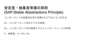 安定度・抽象度等価の原則
(SAP:Stable Absstractions Principle)
コンポーネントの抽象度を表す指標Aを以下のように定める
Nc：コンポーネント内のクラスの総数
Na：コンポーネント内の抽象クラスとインターフェースの総数
A：抽象度。A = Na / Nc
 