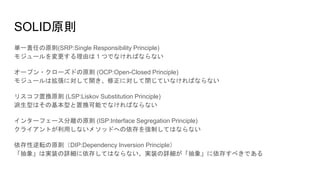 SOLID原則
単一責任の原則(SRP:Single Responsibility Principle)
モジュールを変更する理由は１つでなければならない
オープン・クローズドの原則 (OCP:Open-Closed Principle)
モジュールは拡張に対して開き、修正に対して閉じていなければならない
リスコフ置換原則 (LSP:Liskov Substitution Principle)
派生型はその基本型と置換可能でなければならない
インターフェース分離の原則 (ISP:Interface Segregation Principle)
クライアントが利用しないメソッドへの依存を強制してはならない
依存性逆転の原則（DIP:Dependency Inversion Principle）
「抽象」は実装の詳細に依存してはならない、実装の詳細が「抽象」に依存すべきである
 