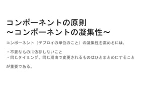 コンポーネントの原則
～コンポーネントの凝集性～
コンポーネント（デプロイの単位のこと）の凝集性を高めるには、
・不要なものに依存しないこと
・同じタイミング、同じ理由で変更されるものはひとまとめにすること
が重要である。
 