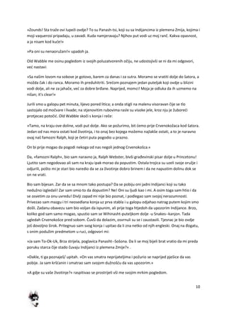 10
»Zounds! Sta traže ovi lupeži ovdje? To su Panash-tsi, koji su sa Indijancima iz plemena Zmija, kojima i
moji vaquerosi pripadaju, u zavadi. Kuda namjeravaju? Njihov put vodi uz moj ranč. Kakva opasnost,
a ja nisam kod kude!«
»Pa oni su nenaoružani!« upadoh ja.
Old Wabble me osinu pogledom iz svojih poluzatvorenih očiju, ne udostojivši se ni da mi odgovori,
ved nastavi:
»Sa našim lovom na sobove je gotovo, barem za danas i za sutra. Moramo se vratiti dolje do šatora, a
možda čak i do ranca. Moramo ih preduhitriti. Sredom poznajem jedan puteljak koji ovdje u blizini
vodi dolje, ali ne za jahače, ved za dobre brđane. Naprijed, momci! Moja je odluka da ih uzmemo na
nišan; it's clear!«
Jurili smo u galopu pet minuta, lijevo pored litica; a onda stigli na malenu visoravan čije se tlo
sastojalo od močvare i livade; na stjenovitim rubovima rasle su visoke jele, kroz nju je žuboredi
protjecao potočid. Old Wabble skoči s konja i reče:
»Tamo, na kraju ove doline, vodi put dolje. Ako se požurimo, bit demo prije Crvenokožaca kod šatora.
Jedan od nas mora ostati kod životinja, i to onaj bez kojega možemo najlakše ostati, a to je naravno
ovaj naš famozni Ralph, koji je četiri puta pogodio u prazno.
On bi prije mogao da pogodi nekoga od nas negoli jednog Crvenokošca.«
Da, »famozni Ralph«, bio sam naravno ja, Ralph Webster, bivši građevinski pisar dolje u Princetonu!
Ljutito sam negodovao ali sam na kraju ipak morao da popustim. Ostala trojica su uzeli svoje oružje i
odjurili, pošto mi je stari bio naredio da se za životinje dobro brinem i da ne napustim dolinu dok se
on ne vrati.
Bio sam bijesan. Zar da se sa mnom tako postupa? Da se pobiju oni jadni Indijanci koji su tako
nedužno izgledali! Zar sam smio to da dopustim? Ne! Oni su ljudi kao i mi. A osim toga sam htio i da
se osvetim za onu uvredu! Divlji zapad mi nije bio poznat, i podlegao sam svojoj nerazumnosti.
Privezao sam mazgu i tri neosedlana konja uz prva stabla i u galopu odjahao natrag putem kojim smo
došli. Zadanu obavezu sam bio voljan da ispunim, ali prije toga htjedoh da upozorim Indijance. Brzo,
koliko god sam samo mogao, spustio sam se Wihinasht-puteljkom dolje -u Snakes--kanjon. Tada
ugledah Crvenokošce pred sobom. Čuvši da dolazim, osvrnuli su se i zaustavili. Tjesnac je bio ovdje
još dovoljno širok. Pritegnuo sam svog konja i upitao da li zna netko od njih engleski. Onaj na đogatu,
s onim podužim predmetom u ruci, odgovori mi:
»Ja sam To-Ok-Uk, Brza strijela, poglavica Panasht--Sošona. Da li se moj bijeli brat vratio da mi preda
poruku starca čije stado čuvaju Indijanci iz plemena Zmije?« .
»Dakle, ti ga poznaješ/ upitah. »On vas smatra neprijateljima i požurio se naprijed pješice da vas
pobije. Ja sam kršdanin i smatrao sam svojom dužnošdu da vas upozorim.«
»A gdje su vaše životinje?« raspitivao se prostrijeli vši me svojim mrkim pogledom.
 