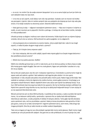 100
— Ja na to i ne mislim! Zar da ovdje ostanem besposlen! Ja du se sa vama šuljati po šumi jer želim da
vam dokažem kako me nije strah.
— U to smo se ved uvjerili, znači dokaz nam više nije potreban. Svakako vam ne moram redi koliko
vas poznajem i cijenim. Zato mi nedete zamjeriti ako vas podsjetim da šuljanje po šumi nije vaša jaka
strana. Vi se bolje snalazite na otvorenoj savani. Ostanite dakle kod konja.
— Kako god vas je volja — odgovori nestrpljivim pokretom starac. — Nije ovo ni mjesto ni vrijeme za
svađu. Ja sam razuman pa du popustiti. Krenite u potragu. U slučaju da se kao leševi vratite, nemojte
mi ništa predbacivati!
Uhvatio je konje za dizgine i mahnuo nam rukom da krenemo. Puške koje bi nam za vrijeme šuljanja
smetale, skinuli smo sa ramena. Old Surehand me upitno pogleda. Ja mu odgovorih:
— Još je preopasno da se rastanemo na ovome mjestu. Još je uvijek bijeli dan. Lako bi nas mogli
opaziti, a i teško bi jedan drugom mogli pritedi u pomod?
— Tako je, Sir! A kojim demo smjerom sada?
— Zar niste maloprije, dok ste se bili udaljili, opazili neko mjesto gdje bi se čovjek mogao bešumno i
bez poteškoda provudi unutra?
— Mislim da mi je jedno poznato. Dođite!
Obišli smo nekoliko grmova koji su virili iz ruba šume, pa mi je skrenuo pažnju na šikaru koja je ovdje
bila manje gusta negoli drugdje. Dao sam mu znak glavom, legao sam potrbuške i zavukao se u nju.
On me je slijedio.
Dan je bio još uvijek jasan, kao što sam i maloprije napomenuo. Crvenokošci su prema tome mogli da
opaze svaki vedi pokret u guštari. Naš zadatak je radi toga bio jako otežan i mi smo sporo
napredovali. U roku od pola sata jedva smo prevalili jednu tredinu puta. Nakon toga je bilo bolje. Naš
zadatak se sastojao u tome da stignemo do sredine šumice, onamo gdje je jezerce i kraj kojeg su se
vjerojatno nalazili Komanči. Nakon slijededih četvrt sata začuo sam ispred nas dahtanje konja. To je
čuo i Old Surehand, koji me je gurnuo kako bi me upozorio. Da li je ta životinja slučajno zafrktala ili je
htjela time upozoriti svog vlasnika na nas, kao što je to običaj kod indijanskih konja? U tom slučaju bi
za nas opasnost bila dvostruko veda.
Moram priznati da sam se divio Old Surehandu. Iz početka je bio zaostao, a sada se probio čak ispred
mene, i to sa takovom izdržij ivošdu, spretnošdu i oprezom što se rijetko kad viđa kod bijelaca.
Iskoristio je svaki otvor, a svaku prepreku ili obišao ili nečujno uklonio. Tamo gdje nije bila dovoljna
samo spretnost ruku, nož mu je pritekao u pomod. Kada je morao da pokrene neku grančicu ili čak i
jaču granu, izveo je to sa tako ravnomjernim i laganim pokretom da to, osim mene, nitko drugi nije
mogao primijetiti. Ono što je radio moralo se sviđati svakom Zapadnjaku.
Tako smo se lagano ali sigurno sve više probijali naprijed dok nismo začuli glasove. Riječi nismo mogli
razabrati jer smo još previše bili udaljeni. Sto god smo se više približavali, to smo ih jasnije čuli, dok
 