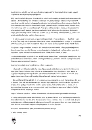 101
konačno nismo ugledali one koji su međusobno razgovarali. To što smo čuli nije se moglo nazvati
razgovorom ved zasjedanjem prijekog suda.
Stigli smo do ne baš tako guste šikare kroz koju smo donekle mogli promatrati. Pred nama se nalazilo
jezerce. S desne strane je bilo privezano šest konja, dok je s lijeve stajao jedan usamljeni sputanih
nogu. Ovaj zadnji je bio konj nekog Apača, dok su oni prvi pripadali Komančima koje smo slijedili. Od
šest Crvenokožaca u životu su ostala samo trojica. Sjedili su između nas i vode. Krvlju obliveni leševi
njihova tri druga ležali su nedaleko od njih. Pred njima je bilo usamljeno stablo, uz čije je deblo bio
privezan jedan Apač. Njegovo lice nismo mogli vidjeti jer je leđima bio okrenut nama. Bit de da je
ranjen, jer su mu noge stajale u lokvi krvi. Gubitak krvi ga nije mnogo oslabio jer smo ga, u času kada
smo ih ugledali, čuli kako snažnim glasom govori:
— Vi dete me, pasji Komanči ubiti, ali ipak nedete postidi cilj. »Pesch-endatseh« — Dugi Nož — vam
se smije. Šest vas je bilo. Trojicu sam ubio prije no što ste me uspjeii savladati. Umrijet du sa pjesmom
smrti na usnama, a da okom ne trepnem. A duše ove trojice de me u vječnom lovištu morati služiti.
»Dugi nož«! Njega sam dobro poznavao. Bio je to odvažan i lukav ratnik i vrlo cijenjen kod plemena
Mescalerosa. Cesto je vršio i dužnost zamjenika poglavice. Kad god se je radilo o nekom opasnijem
uha-đanju, koje je iziskivalo i hrabrost i odvažnost, uvijek je izbor padao na njega.
On se svakako ovdje u Altschese-tschiju skrivao da me dočeka. Znači, nisam se bio prevario kada sam
pretpostavljao da de Winnetou putem naidi na glasnike svoga plemena i skrenuti ravno prema Llano
Estacadu, a za mene ostaviti glasnika.
Jedan od Komanča je prezrivo odmahnuo rukom i odgovorio:
— »Dugi nož« smrdi kao komad trulog mesa. Njegova duša bit de bačena i u vječitim lovištima nede
imati sluge. Skinut demo mu skalp još prije no što ga uz velike muke pošaljemo u smrt. Njemu je
uspjelo da ubije trojicu naših ljudi samo zato jer se skrivao kao kukavica kad smo mi nailazili. Da je
izašao otvoreno pred nas, ne bi potekla ni jedna kap naše krvi, ved samo njegova.
— Da, pasji Komanči bi se odvažili da se bore sa mnom samo zato što su imali dvanaest ruku dok sam
ja bio sam. Da ih nije bilo onoliko na broju, svakako bi pobjegli preda mnom kao kojoti koji doduše
zavijaju ali ne ujedaju. Budete li me poslali u vječna lovišta, naidi du tamo samo na Apače, a ni na
jednog jedinog Romanca, jer se tamo samo duše hrabrih muškaraca nalaze, a ne kukavica. Sad du
vam pokazati što ste. Pogledajte ovamo!
Tri puta snažno je ispljunuo. Komanč mu na to reče isto tako prezirnim glasom kao i' maloprije:
— To nije namijenjeno nama, ved lično tebi. Služiš se velikim riječima da bi sakrio svoju malodušnost.
Strah od smrti sa lica ti se čita. Znaš dobro da demo ti kožu oderati, a meso na komade isjedi. Svojim
oholim govorom želiš samo da prikriješ unutarnji strah. Mi smo spremni da te bez muka pošaljemo u
smrt ako nam istinu rečeš i odgovoriš na pitanje koje du ti sada postaviti.
»Dug nož« ponosno zabaci glavu, te reče kao da prividno pristaje:
— Neka Komanč govori.
 