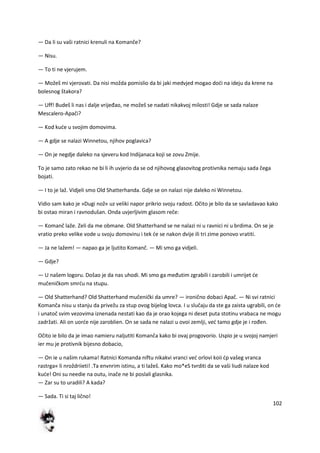 102
— Da li su vaši ratnici krenuli na Komanče?
— Nisu.
— To ti ne vjerujem.
— Možeš mi vjerovati. Da nisi možda pomislio da bi jaki medvjed mogao dodi na ideju da krene na
bolesnog štakora?
— Uff! Budeš li nas i dalje vrijeđao, ne možeš se nadati nikakvoj milosti! Gdje se sada nalaze
Mescalero-Apači?
— Kod kude u svojim domovima.
— A gdje se nalazi Winnetou, njihov poglavica?
— On je negdje daleko na sjeveru kod Indijanaca koji se zovu Zmije.
To je samo zato rekao ne bi li ih uvjerio da se od njihovog glasovitog protivnika nemaju sada čega
bojati.
— I to je laž. Vidjeli smo Old Shatterhanda. Gdje se on nalazi nije daleko ni Winnetou.
Vidio sam kako je »Dugi nož« uz veliki napor prikrio svoju radost. Očito je bilo da se savladavao kako
bi ostao miran i ravnodušan. Onda uvjerljivim glasom reče:
— Komanč laže. Zeli da me obmane. Old Shatterhand se ne nalazi ni u ravnici ni u brdima. On se je
vratio preko velike vode u svoju domovinu i tek de se nakon dvije ili tri zime ponovo vratiti.
— Ja ne lažem! — napao ga je ljutito Komanč. — Mi smo ga vidjeli.
— Gdje?
— U našem logoru. Došao je da nas uhodi. Mi smo ga međutim zgrabili i zarobili i umrijet de
mučeničkom smrdu na stupu.
— Old Shatterhand? Old Shatterhand mučenički da umre? — ironično dobaci Apač. — Ni svi ratnici
Komanča nisu u stanju da privežu za stup ovog bijelog lovca. I u slučaju da ste ga zaista ugrabili, on de
i unatoč svim vezovima iznenada nestati kao da je orao kojega ni deset puta stotinu vrabaca ne mogu
zadržati. Ali on uorde nije zaroblien. On se sada ne nalazi u ovoi zemlji, ved tamo gdje je i rođen.
Očito ie bilo da je imao namieru naljutiti Komanča kako bi ovaj progovorio. Uspio je u svojoj namjeri
ier mu je protivnik bijesno dobacio,
— On ie u našim rukama! Ratnici Komanda niftu nikakvi vranci ved orlovi koii dp vašeg vranca
rastrga« li nroždriieti! .Ta envnrim istinu, a ti lažeš. Kako mo*eS tvrditi da se vaši liudi nalaze kod
kude! Oni su needie na outu, inače ne bi poslali glasnika.
— Zar su to uradili? A kada?
— Sada. Ti si taj lično!
 