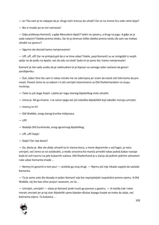 103
— Ja! Tko vam je to nabajao da je »Dugi nož« krenuo da uhodi? Zar se na mome licu vide ratne boje?
— Bio si mudar pa se nisi namazao!
— Gdje prebivaju Komanči, a gdje Mescalero-Apači? Jedni na sjeveru, a drugi na jugu. A gdje se ja
sada nalazim? Daleko prema istoku. Zar bi ja skrenuo toliko daleko prema istoku đa sam vas trebao
uhoditi na sjeveru?
— Sigurno ste doznali kamo namjeravamo!
— Uff, uff, uff! Zar ne primjeduješ da si se time odao? Dakle, pasji Komanči su se izmigoljili iz svojih
spilja ne da pođu na Apače, ved da odu na istok! Sada mi je jasno šta i kamo namjeravate!
Komanč je tek sada uvidio da je nadmudren te je bijesan na samoga sebe nastavio da govori
zarobljeniku:
— Šuti, žabo! Ono što sam ti rekao nimalo me ne zabrinjava jer znam da nedeš stidi bilo kome da pre-
neseš. Povest demo te sa sobom i ti deš umrijeti istovremeno sa Old Shatterhandom na stupu
mučenja.
— Tada du još dugo živjeti. Lažete jer toga slavnog bljedolikog niste uhvatili.
— Istina je. Mi ga imamo. I ne samo njega ved još nekoliko bljedolikih koji također moraju umrijeti.
— Imenuj mi ih!
— Old Wabble, onog starog krvnika Indijanaca.
— Uff!
— Nadalje Old Surehanda, onog ogromnog bljedolikog.
— Uff, uff! Dalje!
— Dalje? Zar nije dosta?
— Da, dosta je. Ako ste zbilja uhvatili ta tri slavna lovca, a mene dopremite u vaš logor, ja nedu
umrijeti, ved demo se svi osloboditi, a među sinovima Ko-manča prirediti takav pokolj kakav nastaje
kada bi-voli nasrnu na jato kukavnih vukova. Old Shatterhand je u stanju da jednim jedinim zahvatom
ruke udavi Komanča imade ...
— Nemoj mi govoriti o tom psu! — prekida ga onaj drugi. — Njemu još nije nikada uspjelo da savlada
Komanča.
— To je samo zato što dosada ni jedan Komanč nije bio neprijateljski raspoložen prema njemu. A Old
Wabble, taj što kao vihor projuri savanom, on de...
— Umrijeti, umrijeti! — vikao je Komanč preki-nuvši ga ponovo u govoru. — A možda čak i nede
morati umrijeti jer je taj stari bljedoliki samo bijedan džukac kojega čovjek ne treba da ubije, ved
batinama otjera. Ta kukavica ...
 