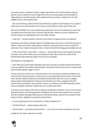 104
Iznenada je zastao usred govora. Sada je i njega netko prekinuo, ali to nije bio Apača sa kojim je
govorio, ved je to dopiralo sa sasvim druge strane. Mi smo svu svoju pažnju bili usređsrijedili na
njega. Kada je on iznenada zaostao i vidno uplašen okrenuo se u stranu, usmjerili smo i mi naše
poglede onamo i začuli slijedede riječi:
— Šta sam ja? Kukavica, džukac? Pseto crveno! Pokazat du ja tebi da li sam kukavica ili ne. Usudili se
netko od vas da se samo pomakne i da se uhvati za oružje, dobit de metak u glavu! Ruke uvis!
Bio je to stari Wabble. On se nije provlačio kroz gusto žbunje, ved se mirno došetao kroz uzani otvor
na zapadnoj strani šume kroz koji su i Komanči stigli do vode. S puškom uz obraz i kažiprstom na
obaraču istupio je iza najbližeg grma te krenuo polako naprijed.
— Ruke uvis! — ponovio je pošto je vidio da se Crvenokošci na njegov prvi poziv nisu odazvali.
Ovaj povik je stari običaj na Divljem zapadu. Tko podigne obje ruke, taj se ne može latiti oružja da se
odbrani. »Ruke uvis!« Ako se netko odmah ne odazove na ovaj povik, život mu više ne vrijedi niti
jedne pare. To je i Indijancima poznato. Zato su i trojica Komanča kod drugog povika podigli ruke uvis.
— Tako, sad vas imam, crvene hulje! — smijao se. — Ako se jedan od vas usudi da spusti ruku, dobit
de metak. Ja se ne šalim. Dakle, ja sam za vas kukavica! Tako, tako! A mene ste zarobili! A Old
Shatterhanda i Old Surehanda također! Zar je to istina, ti bitango?
Crvenokožac mu nije odgovorio.
— Aha! Vidim da ti je dah zastao! Počekajte samo malo, sad demo vas odmah malo povratiti! Morat
du da vam pokažem još nekoliko dobrih prijatelja, vrlo poznate ličnosti, kojima dete se mnogo veseliti
kada ih budete ugledali. A gdje su samo?
Time je naravno on mislio na nas, na Old Surehanda i mene. Još uvijek sa uperenom puškom na Ko-
manče kružio je očima po grmlju, na istočnoj strani, jer je pretpostavljao da smo tamo, a što je i bilo
tačno. Nije bilo nikakovo čudo što su Crvenokošci poslušno držali svoje ruke uvis, jer je njegova
pojava ulijevala strahopoštovanje. Slika koju je pružao bila je van-redna, a pogotovo što je bio
naoružan čak sa četiri puške. Svoju je držao u rukama, a na leđima je nosio Old Surehandovu pušku,
moju za medvjeđe i brzometku. Svakako da se nisu usudili pružati otpor.
Ja se ipak ni u kom slučaju ne bih složio sa njegovim neočekivanim dolaskom. On je morao da ostane
kod konja. Bio sam naumio da ga pozovem na odgovornost, iako ovu stvar nije loše izveo. A sada je
želio da se nađemo kraj njega. Dakle, dao sam znak Old Surehandu, uspravili smo se i probili se kroz
granje, na čistinu. Ugledavši nas, doviknuo je Komančima:
— To su oni ljudi koje sam vam htio pokazati, vi nitkovi. Poznajete li ih?
— Old Shatterhand! — ushideno povika »Dugi nož«.
— Old Surehand! — prestrašeno povika Komanč. — Da, to smo mi o kojima si govorio da smo vaši
zarobljenici. Mr. Cutter, oduzmite im oružje!
 