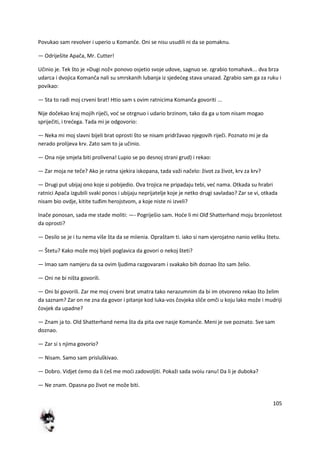 105
Povukao sam revolver i uperio u Komanče. Oni se nisu usudili ni da se pomaknu.
— Odriješite Apača, Mr. Cutter!
Učinio je. Tek što je »Dugi nož« ponovo osjetio svoje udove, sagnuo se. zgrabio tomahavk... dva brza
udarca i dvojica Komanča nali su smrskanih lubanja iz sjededeg stava unazad. Zgrabio sam ga za ruku i
povikao:
— Sta to radi moj crveni brat! Htio sam s ovim ratnicima Komanča govoriti ...
Nije dočekao kraj mojih riječi, vod se otrgnuo i udario brzinom, tako da ga u tom nisam mogao
spriječiti, i tredega. Tada mi je odgovorio:
— Neka mi moj slavni bijeli brat oprosti što se nisam pridržavao njegovih riječi. Poznato mi je da
nerado prolijeva krv. Zato sam to ja učinio.
— Ona nije smjela biti prolivena! Lupio se po desnoj strani grud) i rekao:
— Zar moja ne teče? Ako je ratna sjekira iskopana, tada važi načelo: život za život, krv za krv?
— Drugi put ubijaj ono koje si pobijedio. Ova trojica ne pripadaju tebi, ved nama. Otkada su hrabri
ratnici Apača izgubili svaki ponos i ubijaju neprijatelje koje je netko drugi savladao? Zar se vi, otkada
nisam bio ovdje, kitite tuđim herojstvom, a koje niste ni izveli?
Inače ponosan, sada me stade moliti: —- Pogriješio sam. Hode li mi Olđ Shatterhand moju brzonletost
da oprosti?
— Desilo se je i tu nema više šta da se miienia. Opraštam ti. iako si nam vjerojatno nanio veliku štetu.
— Štetu? Kako može moj bijeli poglavica da govori o nekoj šteti?
— Imao sam namjeru da sa ovim ljudima razgovaram i svakako bih doznao što sam želio.
— Oni ne bi ništa govorili.
— Oni bi govorili. Zar me moj crveni brat smatra tako nerazumnim da bi im otvoreno rekao što želim
da saznam? Zar on ne zna da govor i pitanje kod luka-vos čovjeka sliče omči u koju lako može i mudriji
čovjek da upadne?
— Znam ja to. Old Shatterhand nema šta da pita ove nasje Komanče. Meni je sve poznato. Sve sam
doznao.
— Zar si s njima govorio?
— Nisam. Samo sam prisluškivao.
— Dobro. Vidjet demo da li deš me modi zadovoljiti. Pokaži sada svoiu ranu! Da li je duboka?
— Ne znam. Opasna po život ne može biti.
 